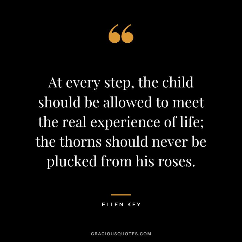 At every step, the child should be allowed to meet the real experience of life; the thorns should never be plucked from his roses. - Ellen Key