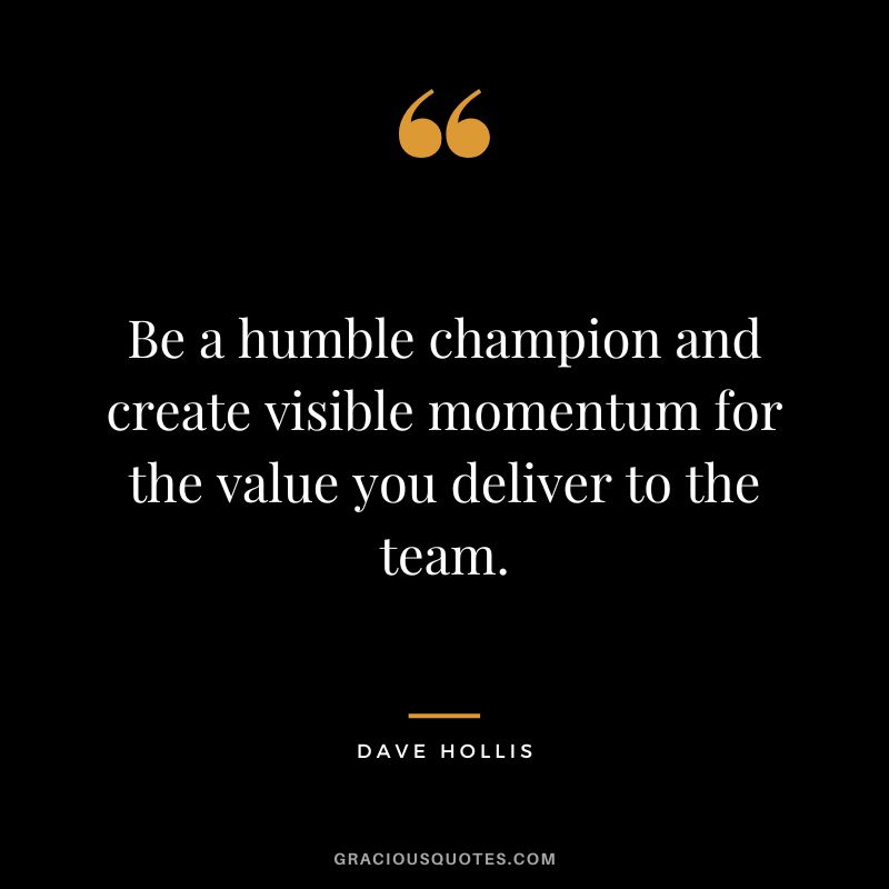 Be a humble champion and create visible momentum for the value you deliver to the team. - Dave Hollis