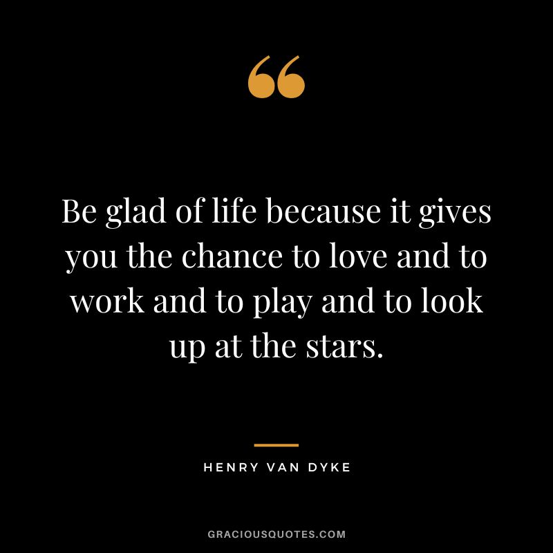 Be glad of life because it gives you the chance to love and to work and to play and to look up at the stars.