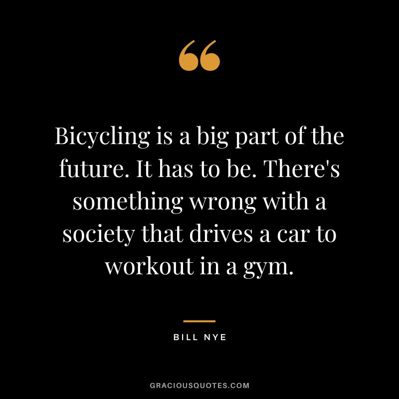 Bicycling is a big part of the future. It has to be. There's something wrong with a society that drives a car to workout in a gym. - Bill Nye