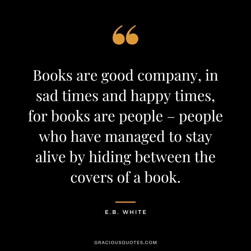 Books are good company, in sad times and happy times, for books are people – people who have managed to stay alive by hiding between the covers of a book. - E.B. White