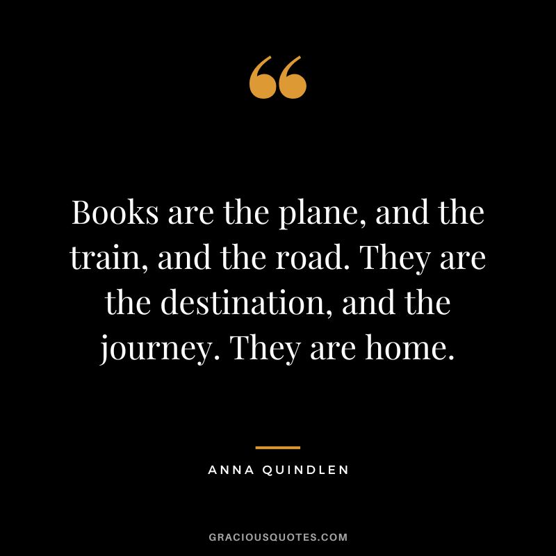 Books are the plane, and the train, and the road. They are the destination, and the journey. They are home. - Anna Quindlen
