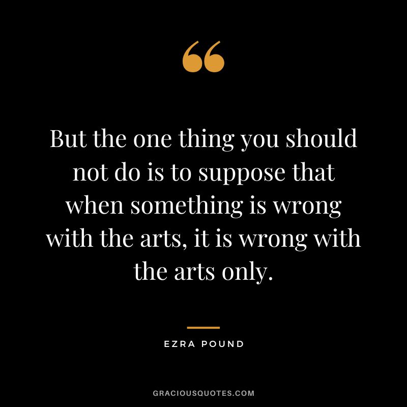 But the one thing you should not do is to suppose that when something is wrong with the arts, it is wrong with the arts only.