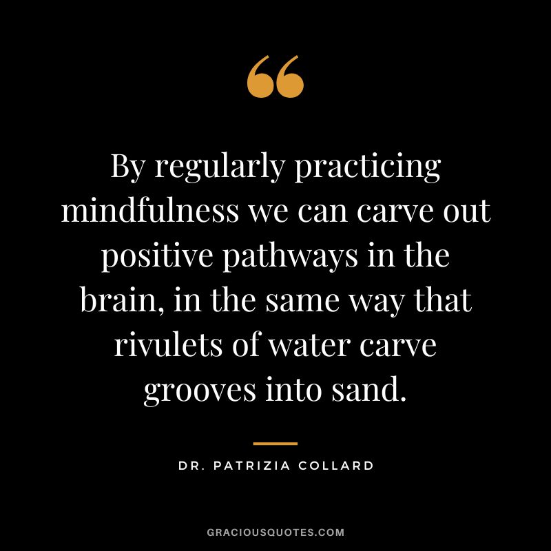 By regularly practicing mindfulness we can carve out positive pathways in the brain, in the same way that rivulets of water carve grooves into sand. - Dr. Patrizia Collard