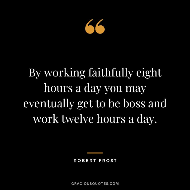 By working faithfully eight hours a day you may eventually get to be boss and work twelve hours a day. - Robert Frost