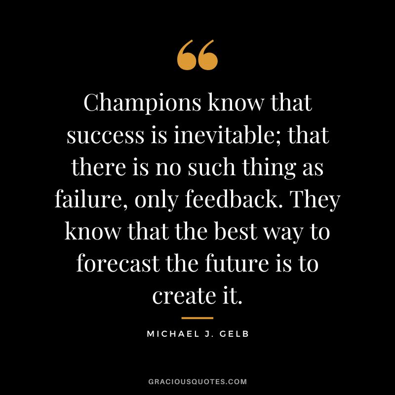Champions know that success is inevitable; that there is no such thing as failure, only feedback. They know that the best way to forecast the future is to create it. - Michael J. Gelb
