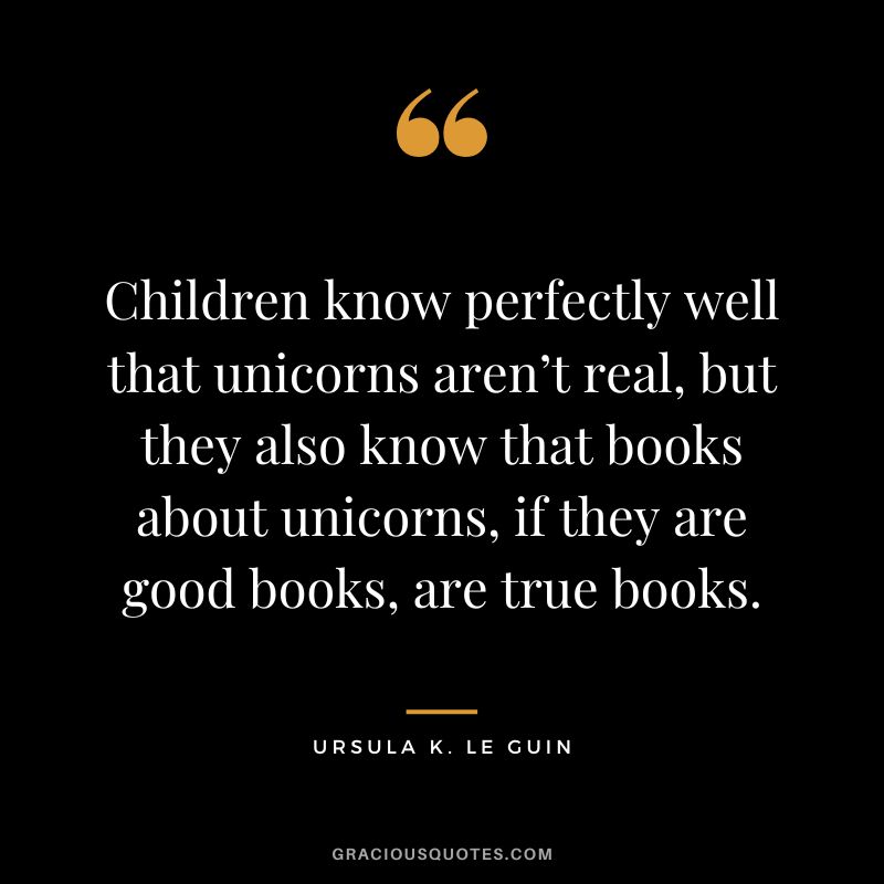 Children know perfectly well that unicorns aren’t real, but they also know that books about unicorns, if they are good books, are true books. - Ursula K. Le Guin