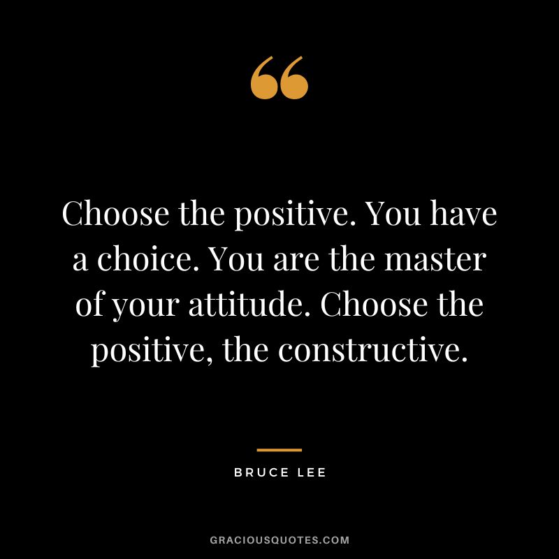 Choose the positive. You have a choice. You are the master of your attitude. Choose the positive, the constructive. - Bruce Lee