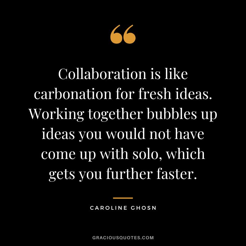 Collaboration is like carbonation for fresh ideas. Working together bubbles up ideas you would not have come up with solo, which gets you further faster. - Caroline Ghosn
