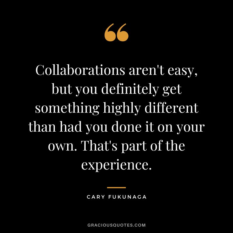 Collaborations aren't easy, but you definitely get something highly different than had you done it on your own. That's part of the experience. - Cary Fukunaga