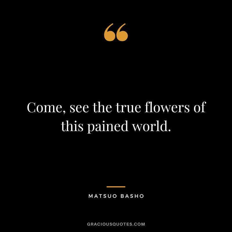 Come, see the true flowers of this pained world.