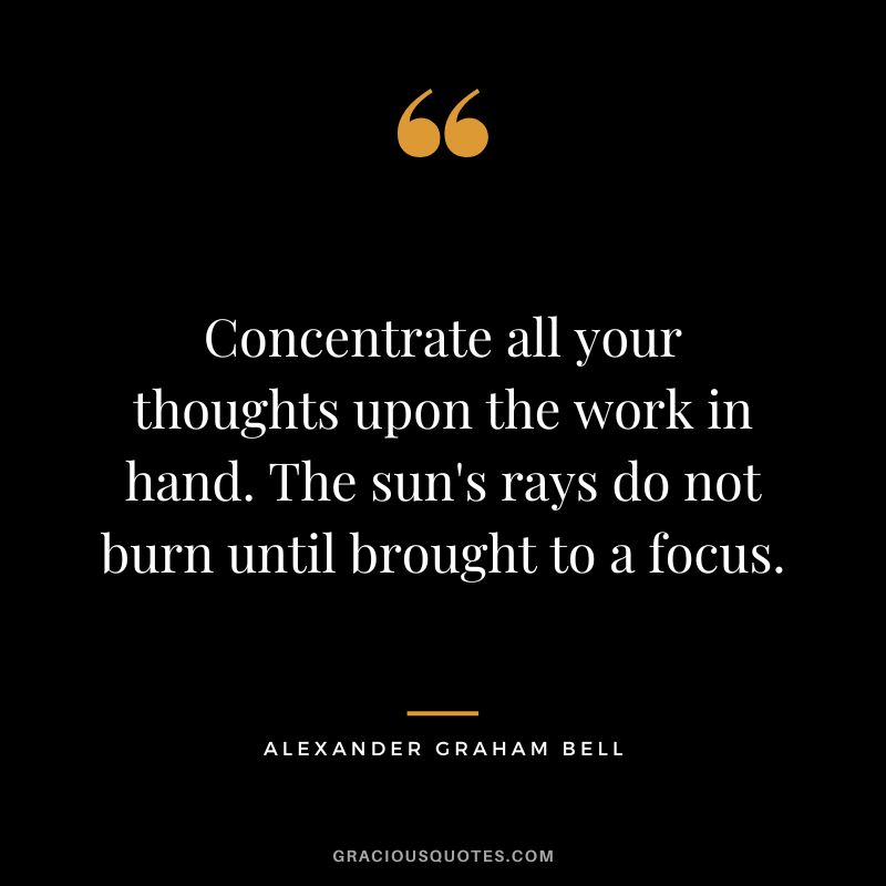 Concentrate all your thoughts upon the work in hand. The sun's rays do not burn until brought to a focus. - Alexander Graham Bell