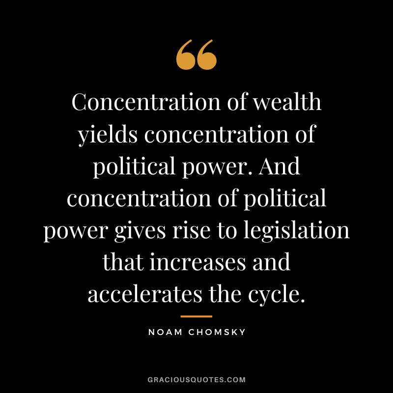 Concentration of wealth yields concentration of political power. And concentration of political power gives rise to legislation that increases and accelerates the cycle. - Noam Chomsky