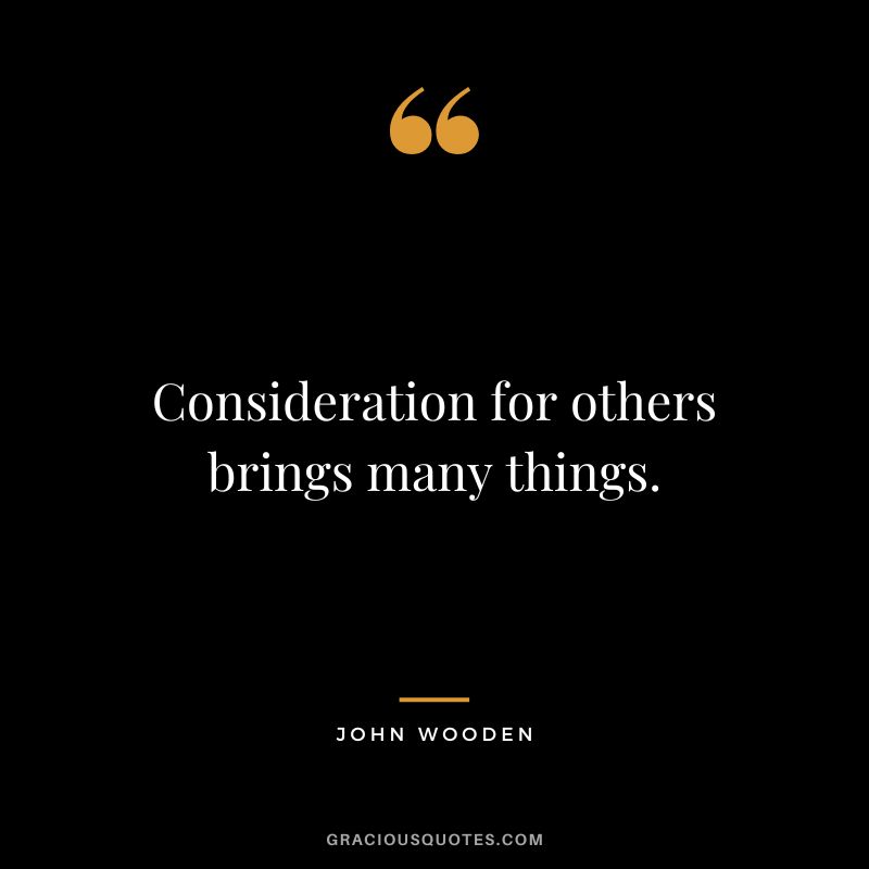 Consideration for others brings many things. - John Wooden