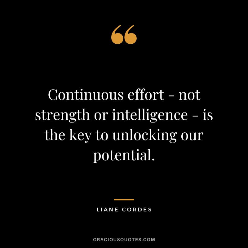 Continuous effort - not strength or intelligence - is the key to unlocking our potential. - Liane Cordes