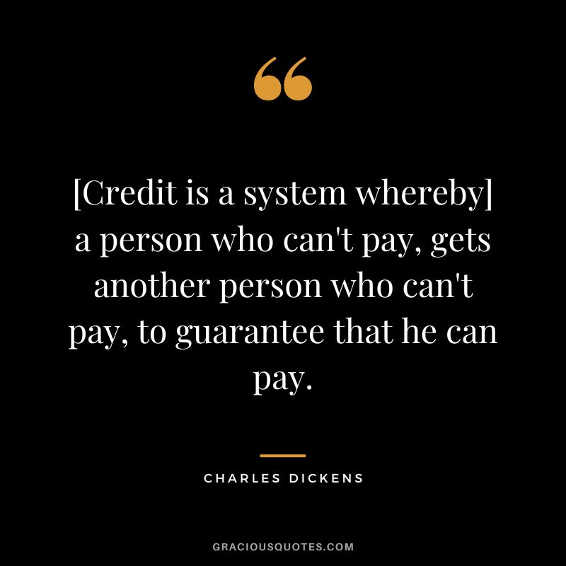 [Credit is a system whereby] a person who can't pay, gets another person who can't pay, to guarantee that he can pay. - Charles Dickens