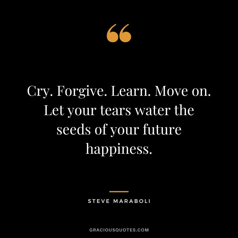Cry. Forgive. Learn. Move on. Let your tears water the seeds of your future happiness. - Steve Maraboli