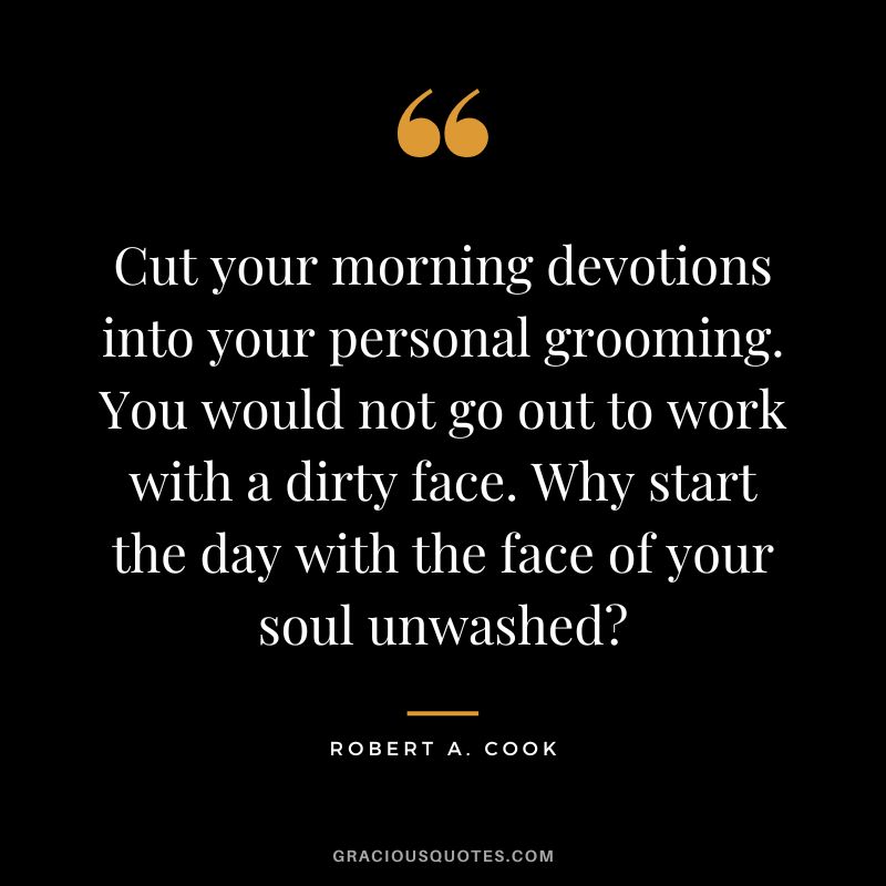 Cut your morning devotions into your personal grooming. You would not go out to work with a dirty face. Why start the day with the face of your soul unwashed? - Robert A. Cook