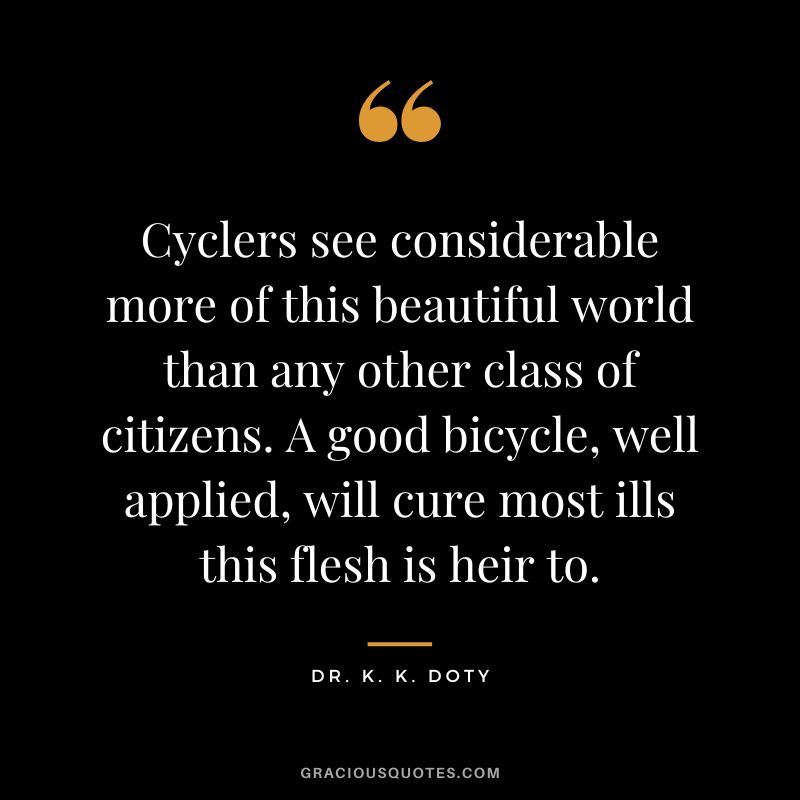 Cyclers see considerable more of this beautiful world than any other class of citizens. A good bicycle, well applied, will cure most ills this flesh is heir to. - Dr. K. K. Doty