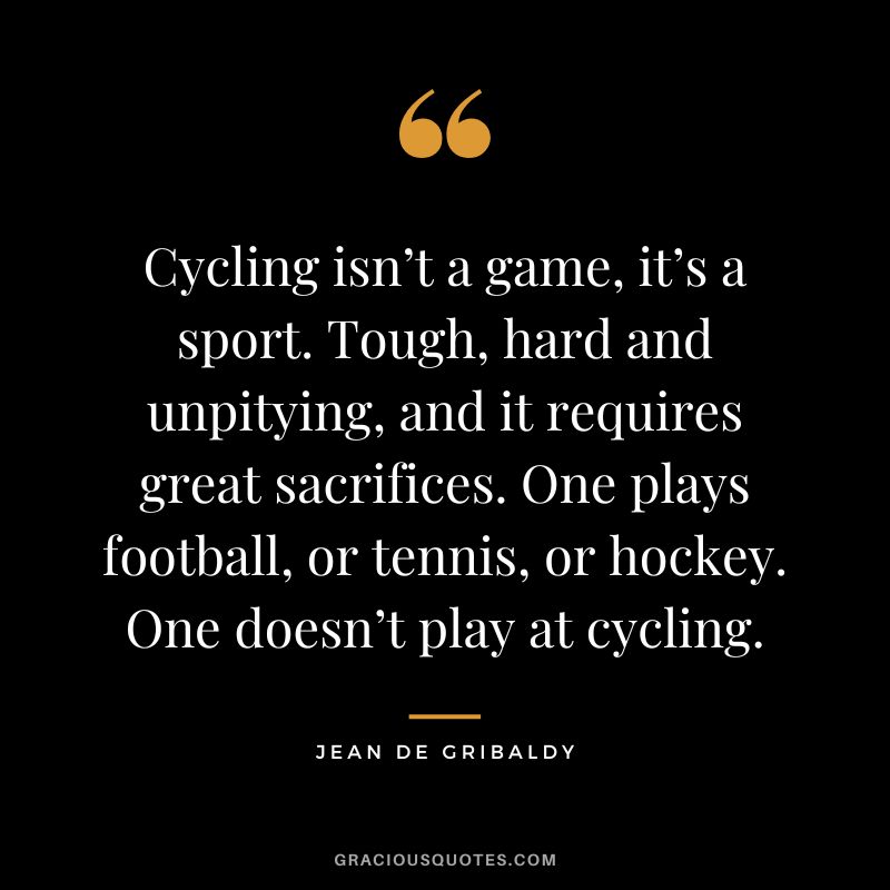 Cycling isn’t a game, it’s a sport. Tough, hard and unpitying, and it requires great sacrifices. One plays football, or tennis, or hockey. One doesn’t play at cycling. - Jean de Gribaldy