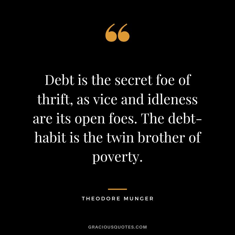 Debt is the secret foe of thrift, as vice and idleness are its open foes. The debt-habit is the twin brother of poverty. - Theodore Munger