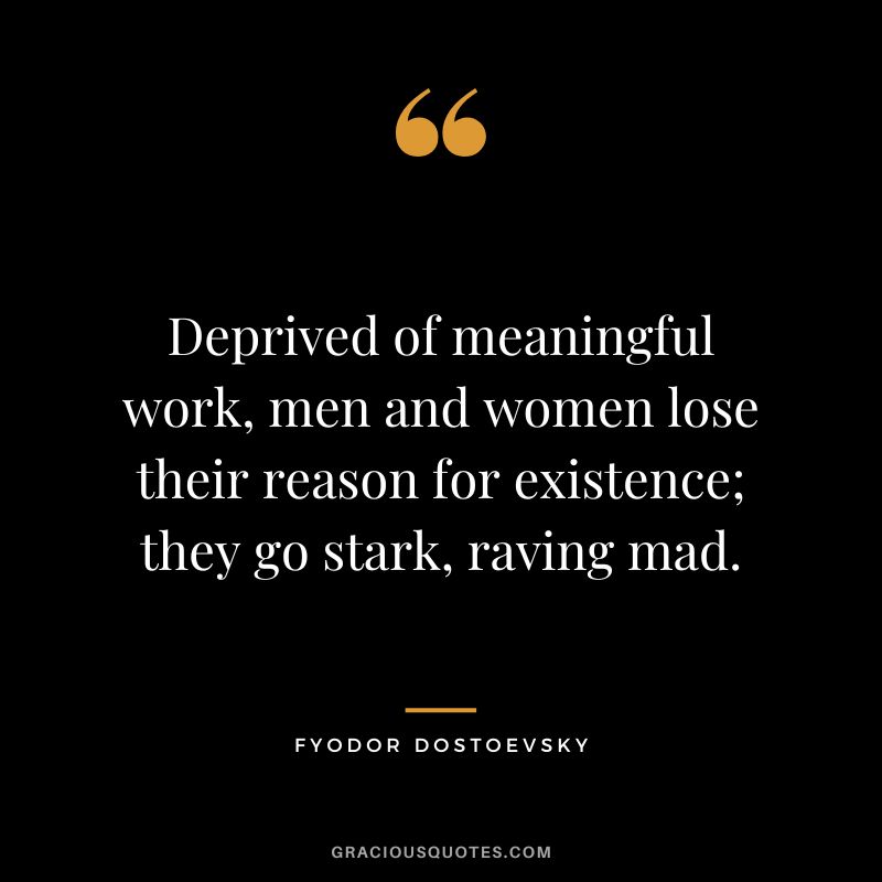Deprived of meaningful work, men and women lose their reason for existence; they go stark, raving mad.