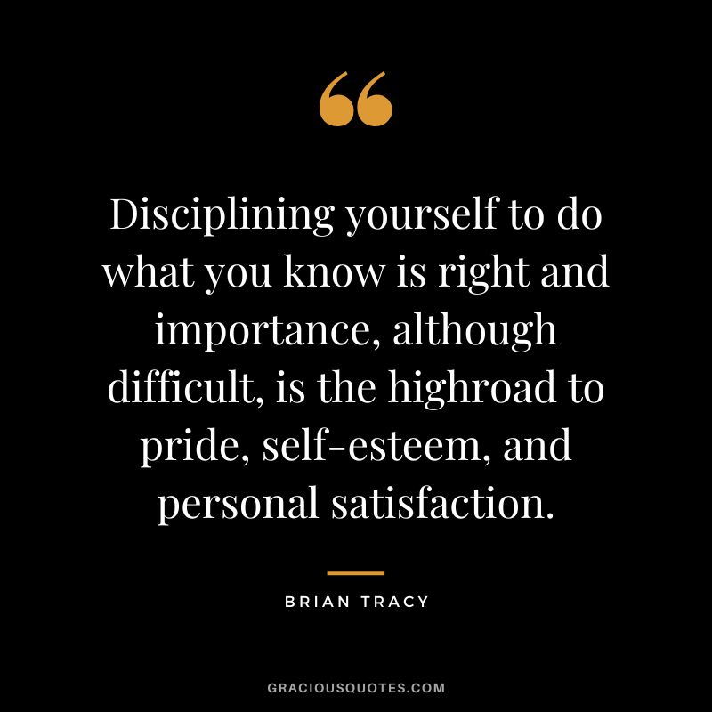 Disciplining yourself to do what you know is right and importance, although difficult, is the highroad to pride, self-esteem, and personal satisfaction.