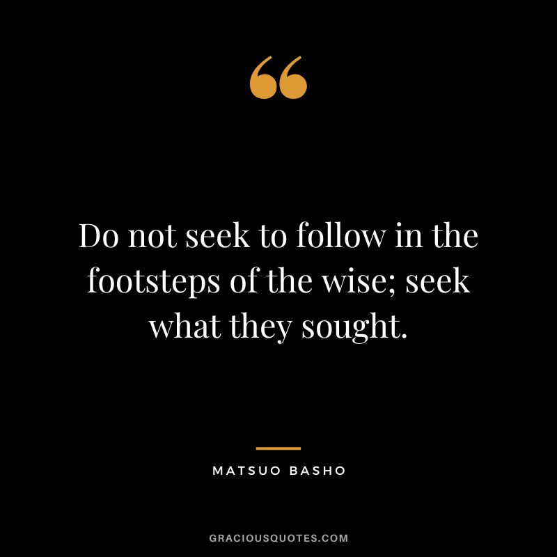 Do not seek to follow in the footsteps of the wise; seek what they sought.