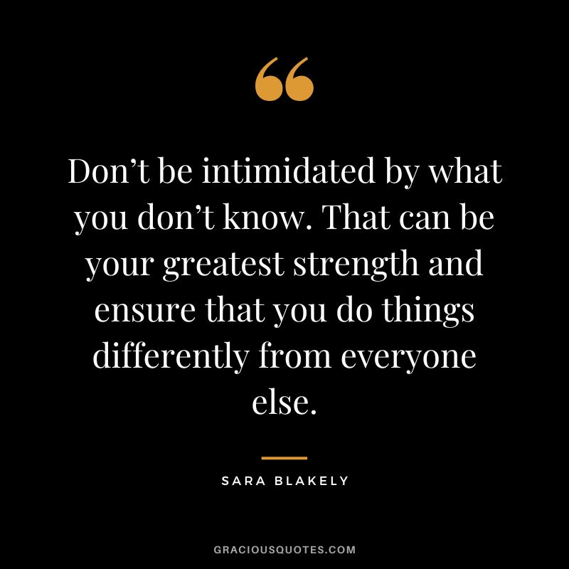 Don’t be intimidated by what you don’t know. That can be your greatest strength and ensure that you do things differently from everyone else. - Sara Blakely