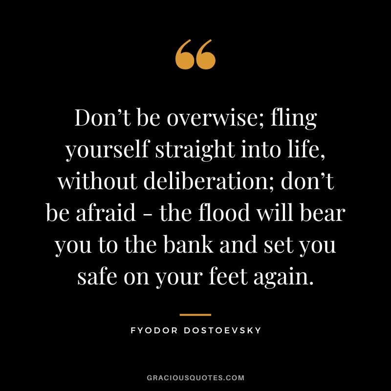 Don’t be overwise; fling yourself straight into life, without deliberation; don’t be afraid - the flood will bear you to the bank and set you safe on your feet again.