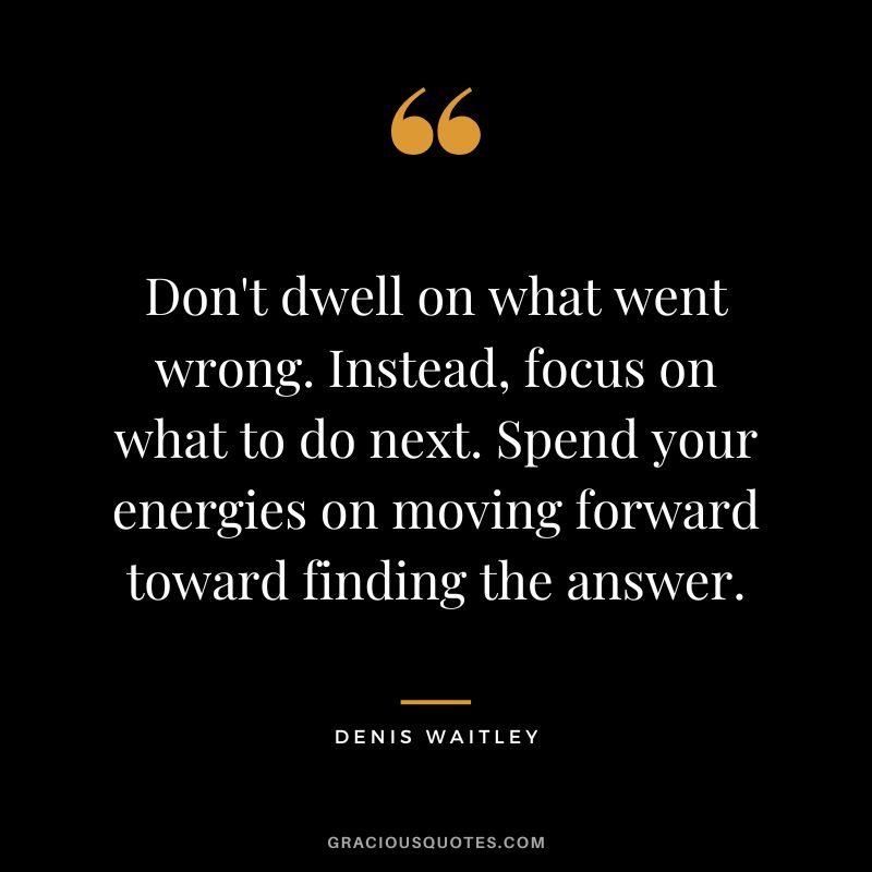 Don't dwell on what went wrong. Instead, focus on what to do next. Spend your energies on moving forward toward finding the answer. - Denis Waitley