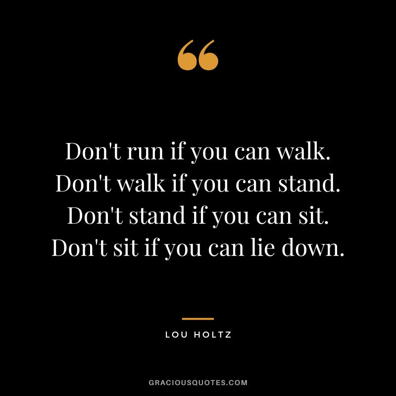 Don't run if you can walk. Don't walk if you can stand. Don't stand if you can sit. Don't sit if you can lie down.