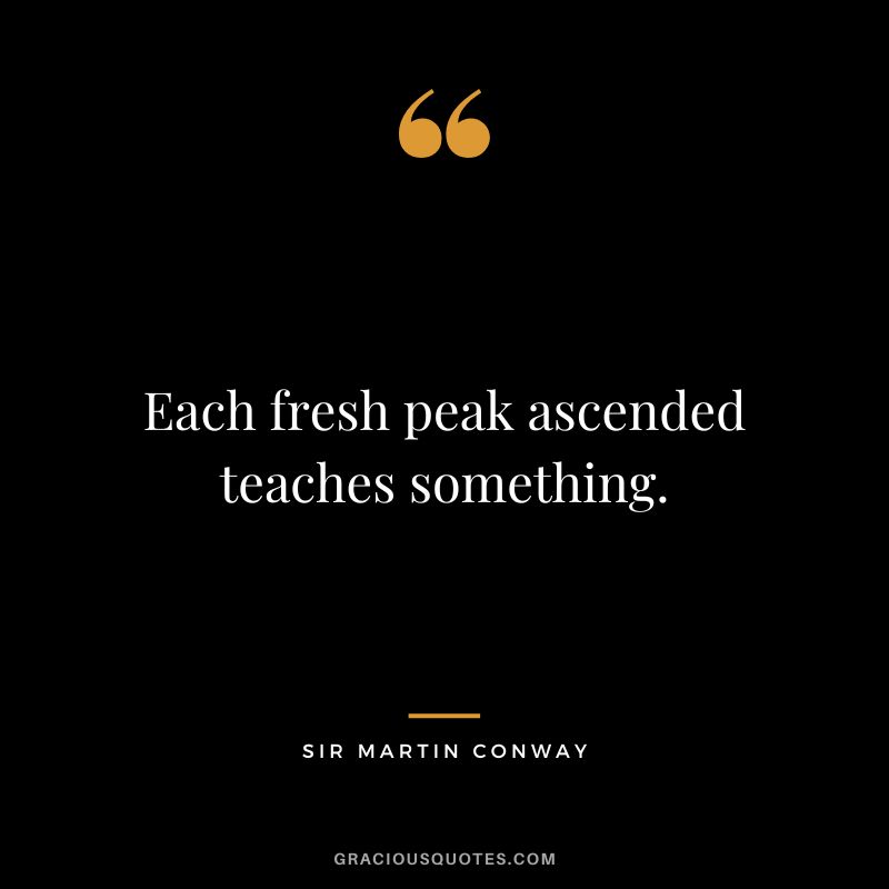 Each fresh peak ascended teaches something. - Sir Martin Conway