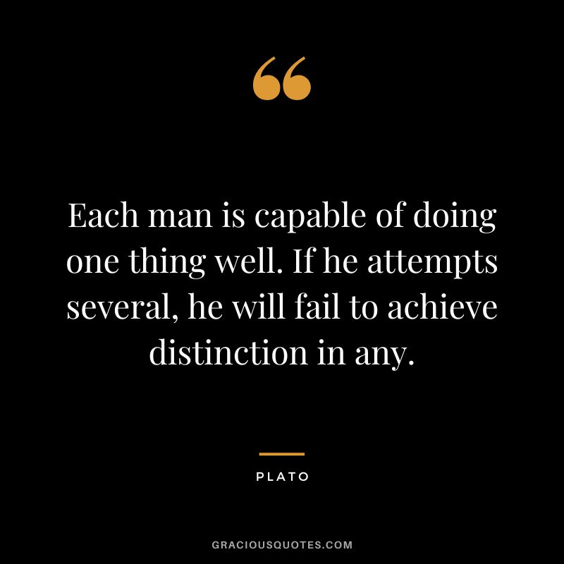 Each man is capable of doing one thing well. If he attempts several, he will fail to achieve distinction in any. - Plato