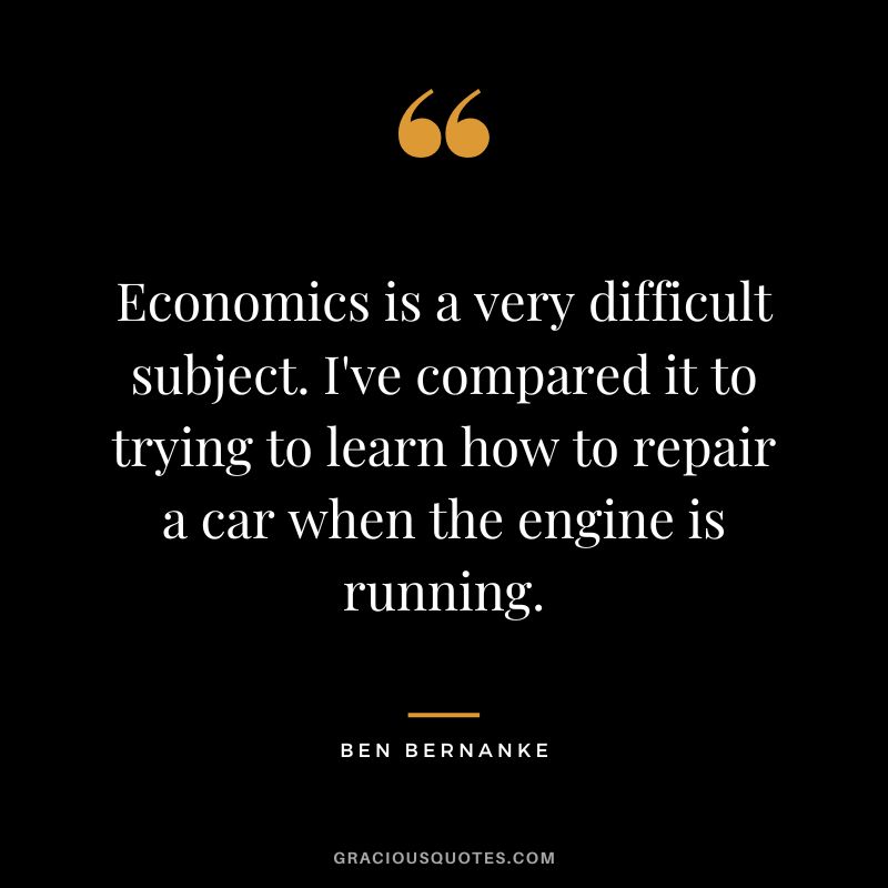 Economics is a very difficult subject. I've compared it to trying to learn how to repair a car when the engine is running.