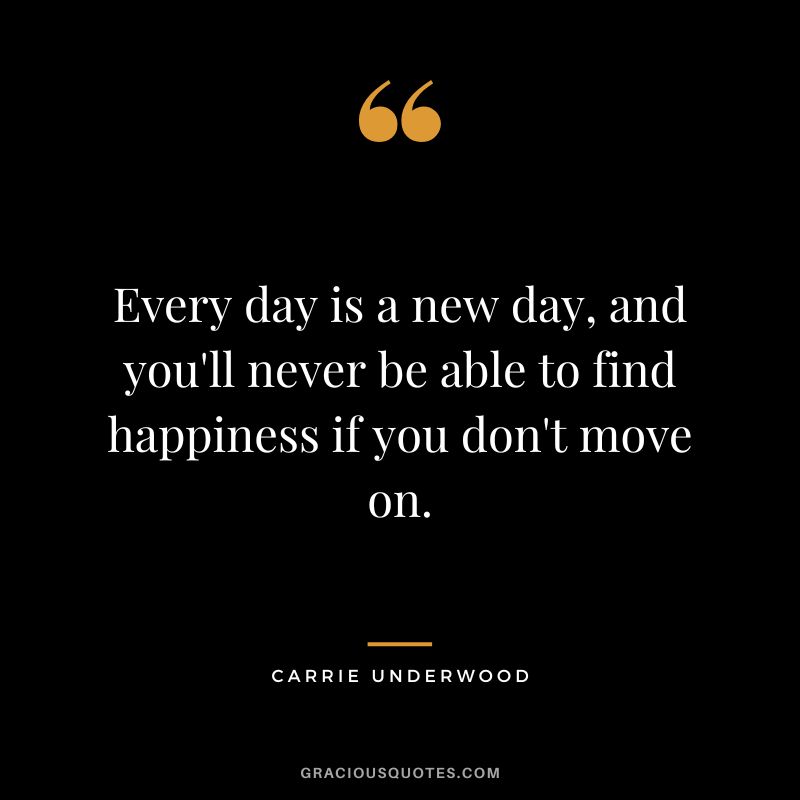 Every day is a new day, and you'll never be able to find happiness if you don't move on. - Carrie Underwood