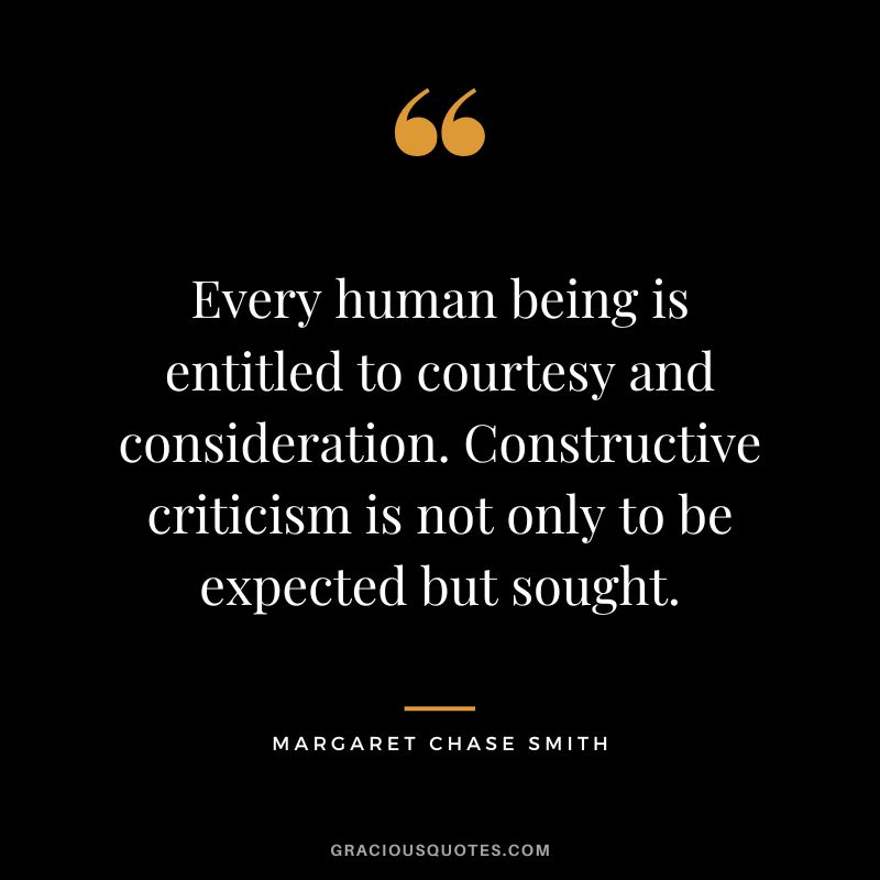 Every human being is entitled to courtesy and consideration. Constructive criticism is not only to be expected but sought. - Margaret Chase Smith