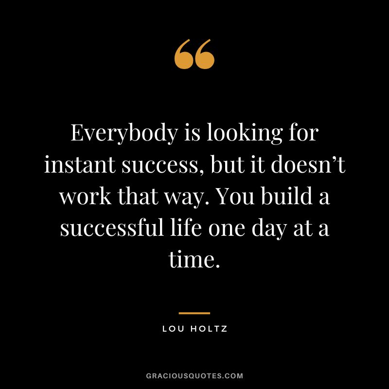 Everybody is looking for instant success, but it doesn’t work that way. You build a successful life one day at a time.