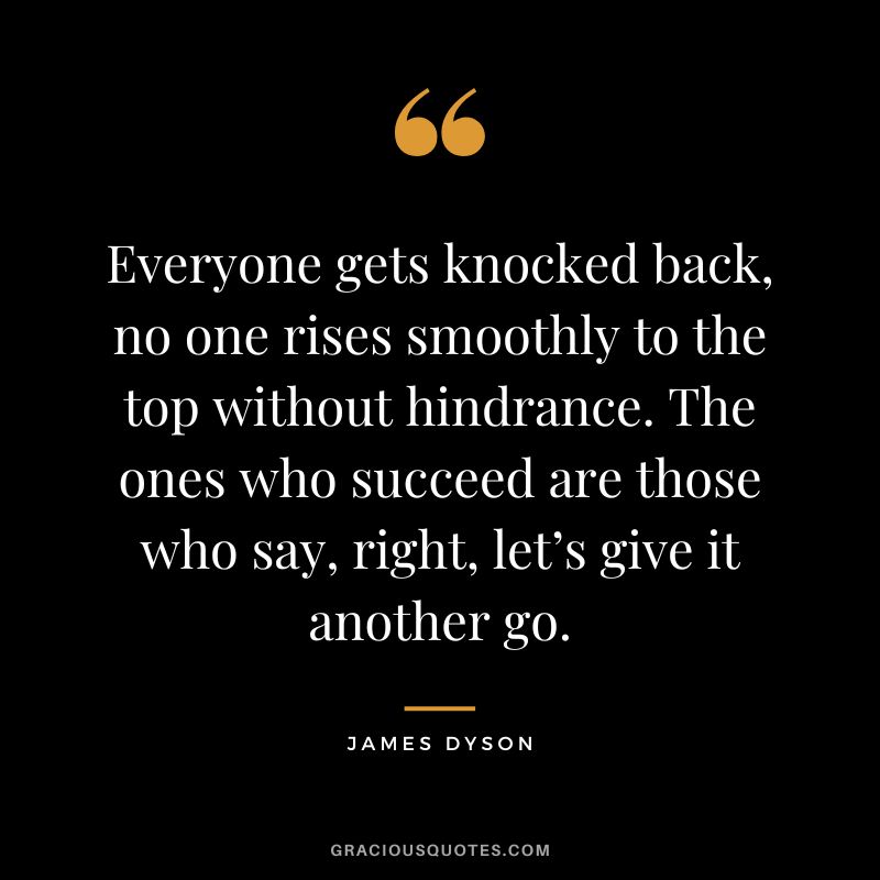 Everyone gets knocked back, no one rises smoothly to the top without hindrance. The ones who succeed are those who say, right, let’s give it another go.