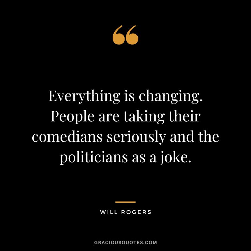 Everything is changing. People are taking their comedians seriously and the politicians as a joke.