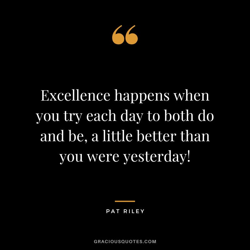 Excellence happens when you try each day to both do and be, a little better than you were yesterday!