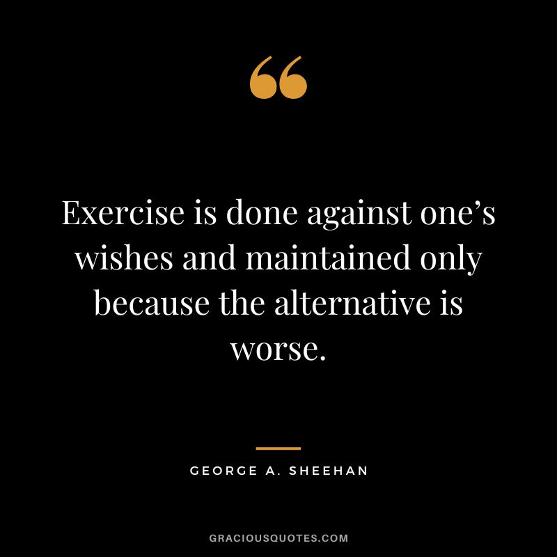 Exercise is done against one’s wishes and maintained only because the alternative is worse. - George A. Sheehan
