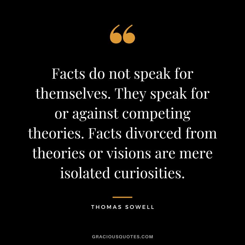 Facts do not speak for themselves. They speak for or against competing theories. Facts divorced from theories or visions are mere isolated curiosities.