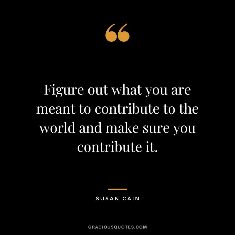 Figure out what you are meant to contribute to the world and make sure you contribute it.