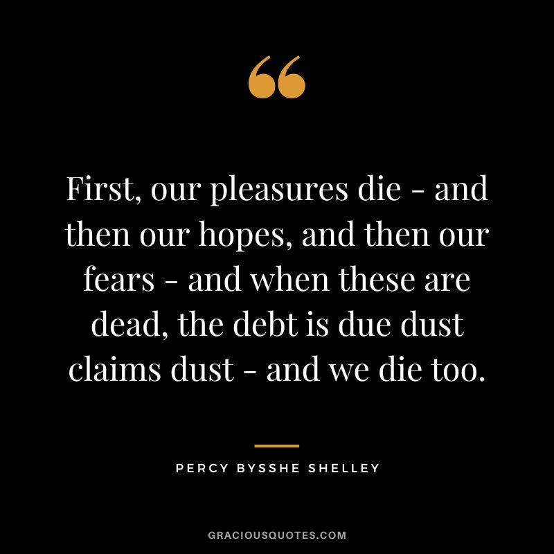 First, our pleasures die - and then our hopes, and then our fears - and when these are dead, the debt is due dust claims dust - and we die too. - Percy Bysshe Shelley