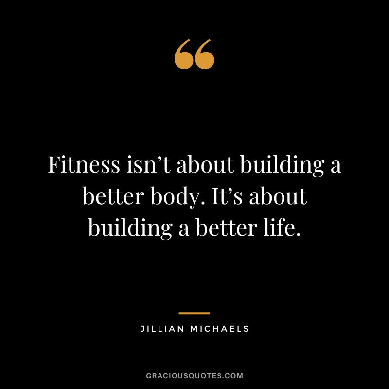 Fitness isn’t about building a better body. It’s about building a better life.