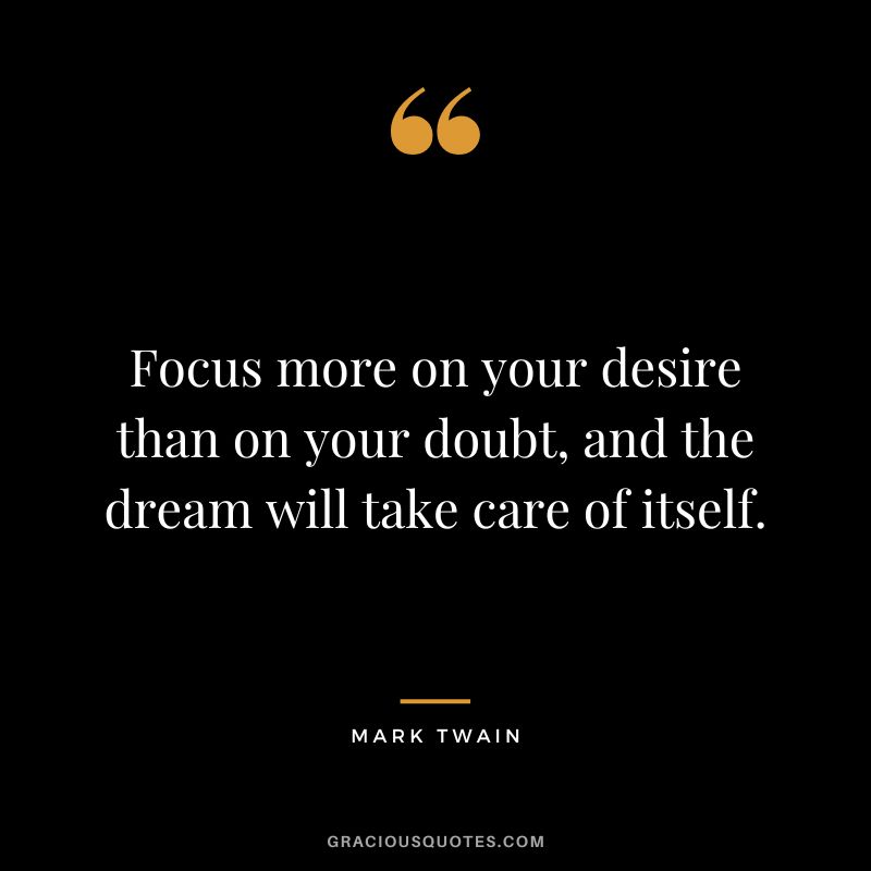 Focus more on your desire than on your doubt, and the dream will take care of itself. - Mark Twain