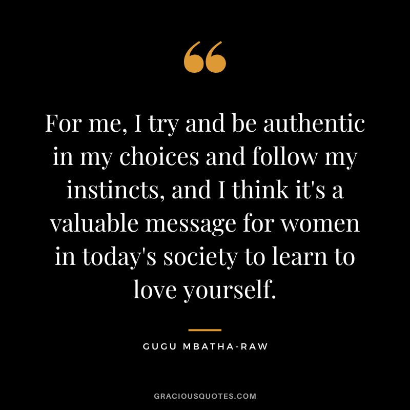 For me, I try and be authentic in my choices and follow my instincts, and I think it's a valuable message for women in today's society to learn to love yourself. - Gugu Mbatha-Raw