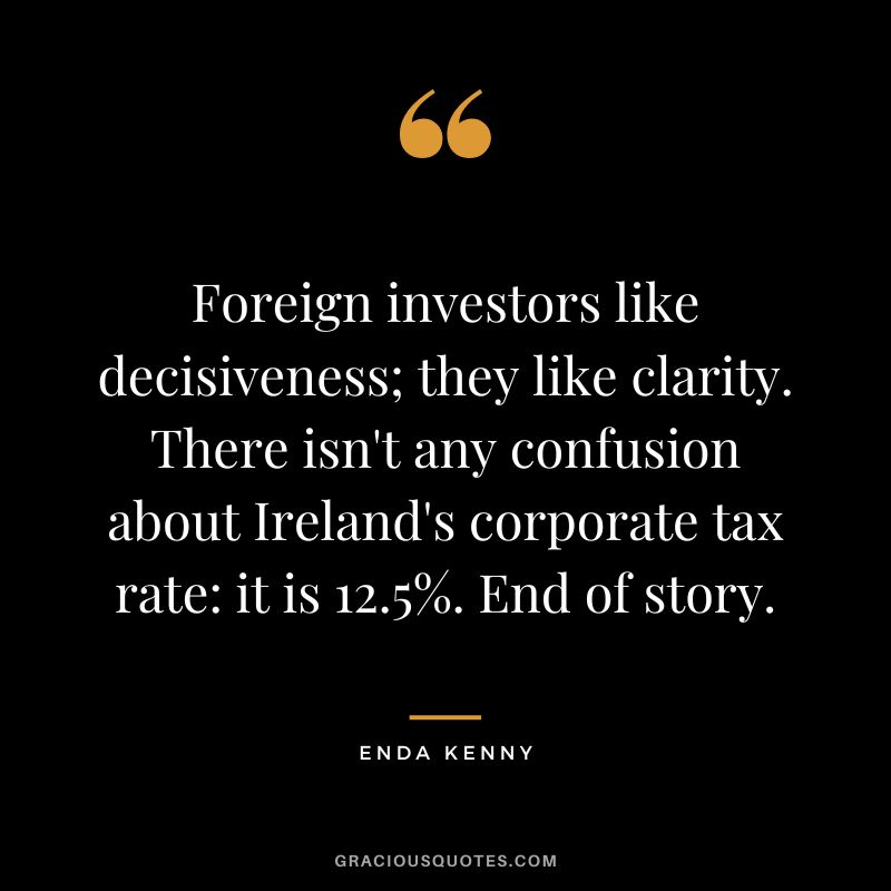 Foreign investors like decisiveness; they like clarity. There isn't any confusion about Ireland's corporate tax rate it is 12.5%. End of story. - Enda Kenny