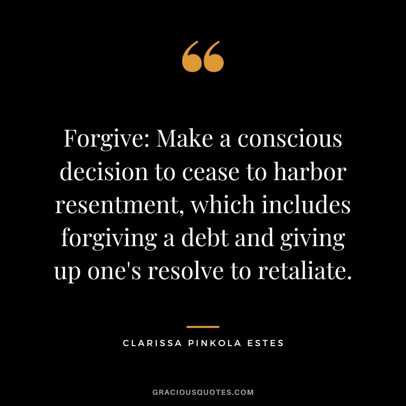Forgive Make a conscious decision to cease to harbor resentment, which includes forgiving a debt and giving up one's resolve to retaliate. - Clarissa Pinkola Estes